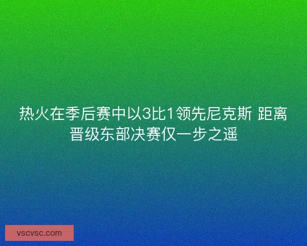 热火在季后赛中以3比1领先尼克斯 距离晋级东部决赛仅一步之遥