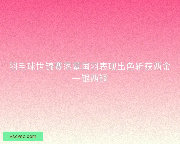 羽毛球世锦赛落幕国羽表现出色斩获两金一银两铜