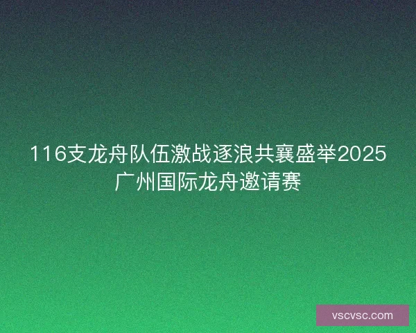 116支龙舟队伍激战逐浪共襄盛举2025广州国际龙舟邀请赛