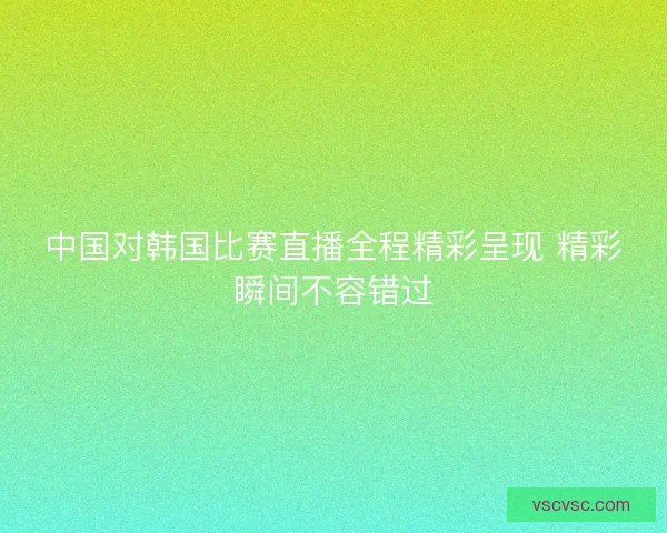 中国对韩国比赛直播全程精彩呈现 精彩瞬间不容错过