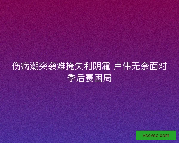伤病潮突袭难掩失利阴霾 卢伟无奈面对季后赛困局