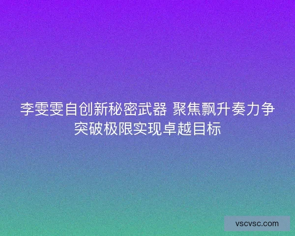 李雯雯自创新秘密武器 聚焦飘升奏力争突破极限实现卓越目标