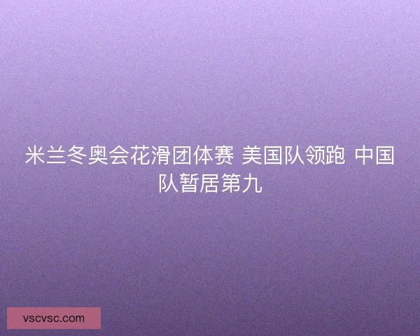 米兰冬奥会花滑团体赛 美国队领跑 中国队暂居第九