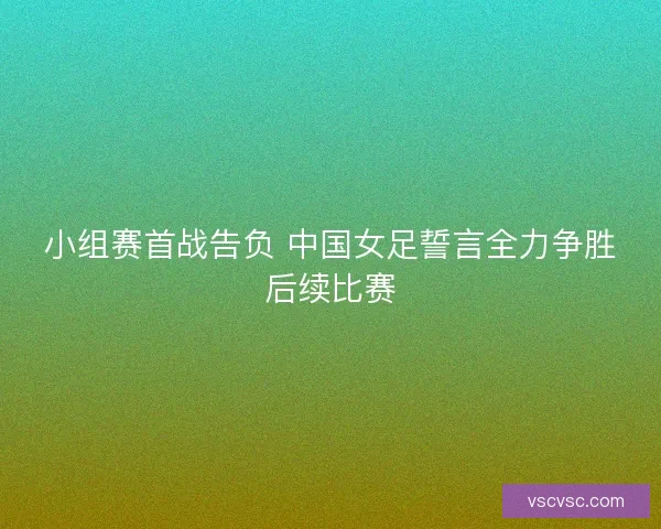小组赛首战告负 中国女足誓言全力争胜后续比赛