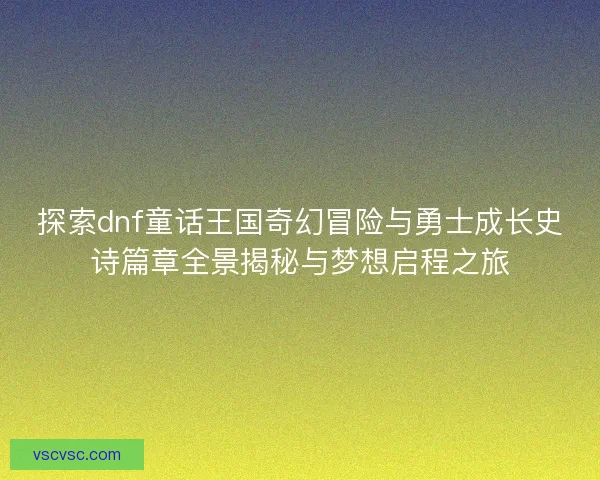 探索dnf童话王国奇幻冒险与勇士成长史诗篇章全景揭秘与梦想启程之旅