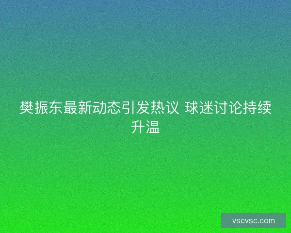 樊振东最新动态引发热议 球迷讨论持续升温