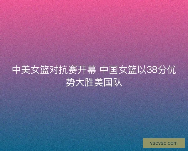 中美女篮对抗赛开幕 中国女篮以38分优势大胜美国队 中美女篮对抗赛开幕 中国女篮以38分优势大胜美国队