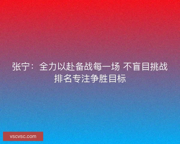 张宁:全力以赴备战每一场 不盲目挑战排名专注争胜目标 张宁:全力以赴备战每一场 不盲目挑战排名专注争胜目标