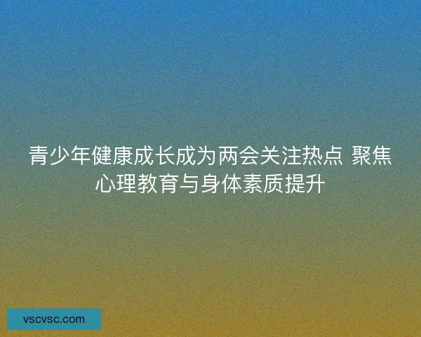 青少年健康成长成为两会关注热点 聚焦心理教育与身体素质提升 青少年健康成长成为两会关注热点 聚焦心理教育与身体素质提升