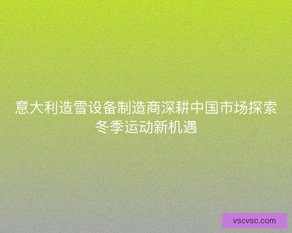 意大利造雪设备制造商深耕中国市场探索冬季运动新机遇 意大利造雪设备制造商深耕中国市场探索冬季运动新机遇
