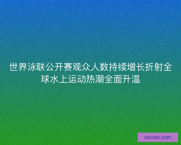 世界泳联公开赛观众人数持续增长折射全球水上运动热潮全面升温 世界泳联公开赛观众人数持续增长折射全球水上运动热潮全面升温