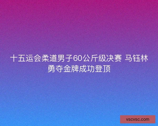 十五运会柔道男子60公斤级决赛 马钰林勇夺金牌成功登顶 十五运会柔道男子60公斤级决赛 马钰林勇夺金牌成功登顶