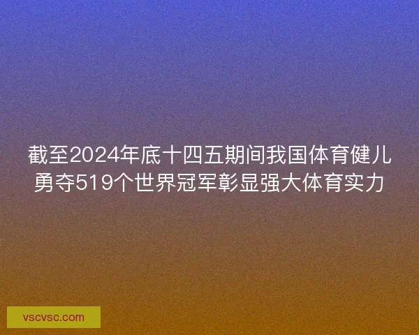 截至2024年底十四五期间我国体育健儿勇夺519个世界冠军彰显强大体育实力 截至2024年底十四五期间我国体育健儿勇夺519个世界冠军彰显强大体育实力
