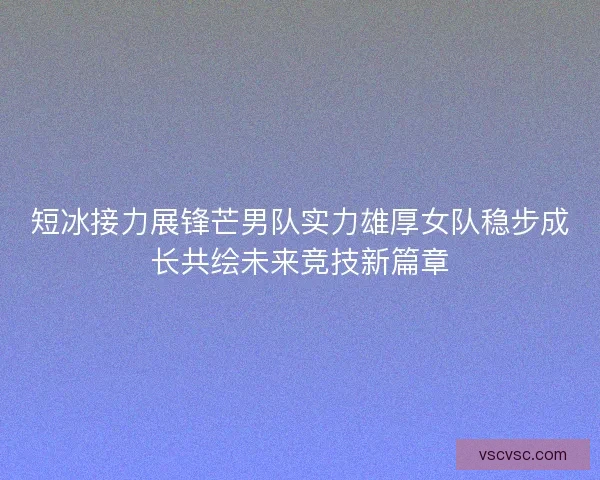 短冰接力展锋芒男队实力雄厚女队稳步成长共绘未来竞技新篇章