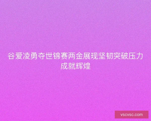 谷爱凌勇夺世锦赛两金展现坚韧突破压力成就辉煌