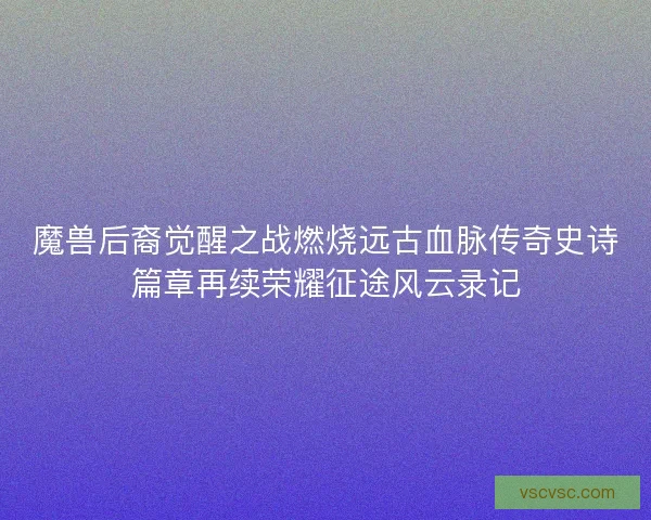 魔兽后裔觉醒之战燃烧远古血脉传奇史诗篇章再续荣耀征途风云录记