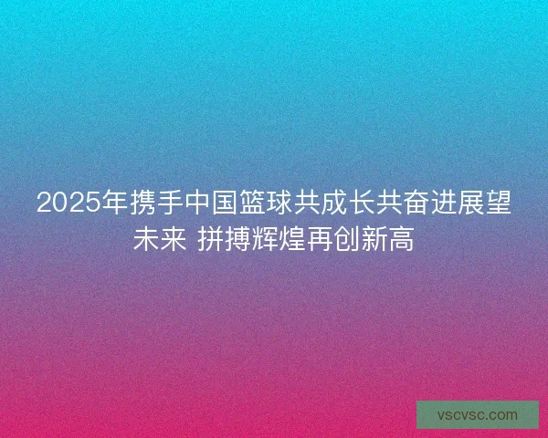 2025年携手中国篮球共成长共奋进展望未来 拼搏辉煌再创新高