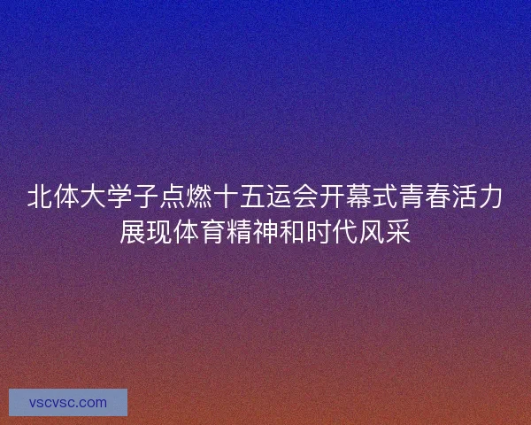 北体大学子点燃十五运会开幕式青春活力展现体育精神和时代风采