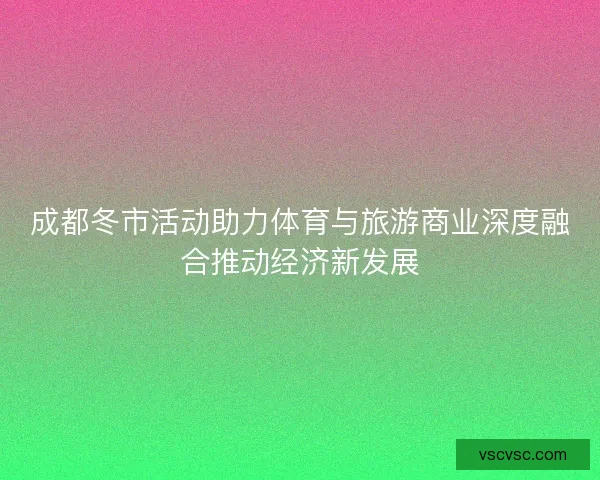 成都冬市活动助力体育与旅游商业深度融合推动经济新发展