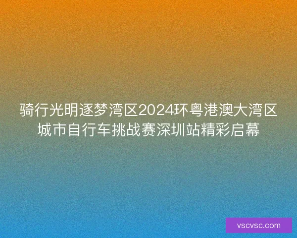 骑行光明逐梦湾区2024环粤港澳大湾区城市自行车挑战赛深圳站精彩启幕