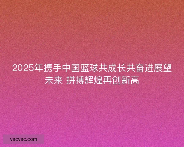 2025年携手中国篮球共成长共奋进展望未来 拼搏辉煌再创新高 2025年携手中国篮球共成长共奋进展望未来 拼搏辉煌再创新高