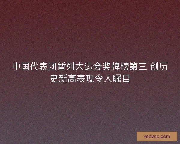 中国代表团暂列大运会奖牌榜第三 创历史新高表现令人瞩目 中国代表团暂列大运会奖牌榜第三 创历史新高表现令人瞩目