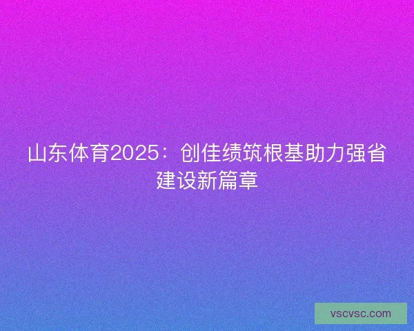 山东体育2025:创佳绩筑根基助力强省建设新篇章 山东体育2025:创佳绩筑根基助力强省建设新篇章